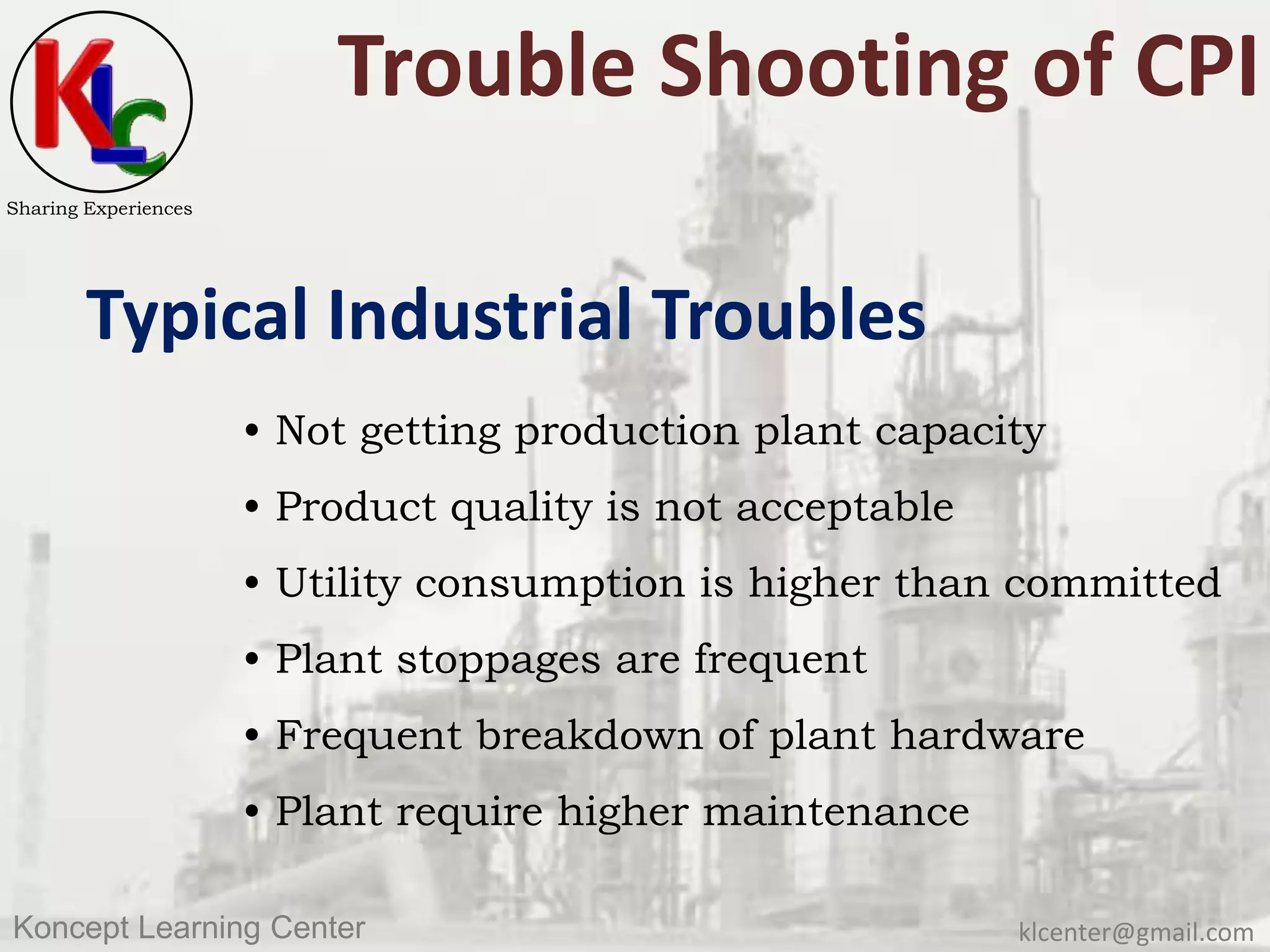 klcenter@gmail.comKoncept Learning Center
Sharing Experiences
Trouble Shooting of CPI
Typical Industrial Troubles
• Not getting production plant capacity
• Product quality is not acceptable
• Utility consumption is higher than committed
• Plant stoppages are frequent
• Frequent breakdown of plant hardware
• Plant require higher maintenance
 
