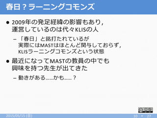 春日？ラーニングコモンズ
 2009年の発足経緯の影響もあり，
運営しているのは代々KLISの人
– 「春日」と銘打たれているが
実際にはMASTはほとんど関与しておらず，
KLISラーニングコモンズという状態
 最近になってMASTの教員の中でも
興味を持つ先生が出てきた
– 動きがある……かも……？
2015/05/15 (金) 10 27
 