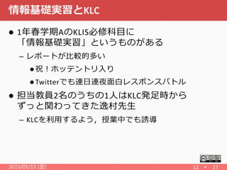 情報基礎実習とKLC
 1年春学期AのKLIS必修科目に
「情報基礎実習」というものがある
– レポートが比較的多い
 祝！ホッテントリ入り
 Twitterでも連日連夜面白レスポンスバトル
 担当教員2名のうちの1人はKLC発足時から
ずっと関わってきた逸村先生
– KLCを利用するよう，授業中でも誘導
2015/05/15 (金) 12 27
 