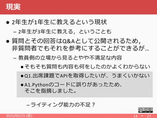 現実
 2年生が1年生に教えるという現状
– 2年生が3年生に教える，ということも
 質問とその回答はQ&Aとして公開されるため，
非質問者でもそれを参考にすることができるが…
– 教員側の立場から見るとやや不満足な内容
 そもそも質問も内容も何をしたのかよくわからない
 Q1.出席課題でAPIを取得したいが、うまくいかない
 A1.Pythonのコードに誤りがあったため、
そこを指摘しました。
– ライティング能力の不足？
2015/05/15 (金) 14 27
 
