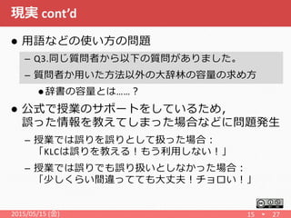 現実 cont’d
2015/05/15 (金) 15
 用語などの使い方の問題
– Q3.同じ質問者から以下の質問がありました。
– 質問者か用いた方法以外の大辞林の容量の求め方
 辞書の容量とは……？
 公式で授業のサポートをしているため，
誤った情報を教えてしまった場合などに問題発生
– 授業では誤りを誤りとして扱った場合：
「KLCは誤りを教える！もう利用しない！」
– 授業では誤りでも誤り扱いとしなかった場合：
「少しくらい間違ってても大丈夫！チョロい！」
27
 