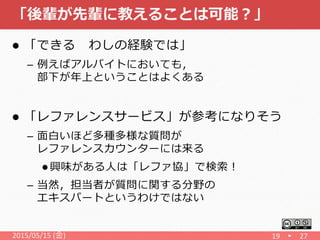 「後輩が先輩に教えることは可能？」
 「できる わしの経験では」
– 例えばアルバイトにおいても，
部下が年上ということはよくある
 「レファレンスサービス」が参考になりそう
– 面白いほど多種多様な質問が
レファレンスカウンターには来る
 興味がある人は「レファ協」で検索！
– 当然，担当者が質問に関する分野の
エキスパートというわけではない
2015/05/15 (金) 19 27
 