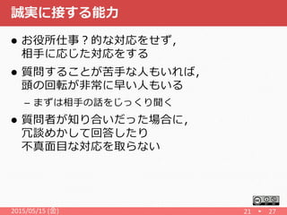 誠実に接する能力
 お役所仕事？的な対応をせず，
相手に応じた対応をする
 質問することが苦手な人もいれば，
頭の回転が非常に早い人もいる
– まずは相手の話をじっくり聞く
 質問者が知り合いだった場合に，
冗談めかして回答したり
不真面目な対応を取らない
2015/05/15 (金) 21 27
 