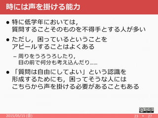 時には声を掛ける能力
 特に低学年においては，
質問することそのものを不得手とする人が多い
 ただし，困っているということを
アピールすることはよくある
– 周りをうろうろしたり，
目の前で何分も考え込んだり……
 「質問は自由にしてよい」という認識を
形成するためにも，困ってそうな人には
こちらから声を掛ける必要があることもある
2015/05/15 (金) 23 27
 