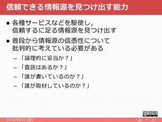信頼できる情報源を見つけ出す能力
 各種サービスなどを駆使し，
信頼するに足る情報源を見つけ出す
 普段から情報源の信憑性について
批判的に考えている必要がある
– 「論理的に妥当か？」
– 「査読はあるか？」
– 「誰が書いているのか？」
– 「誰が取材しているのか？」
2015/05/15 (金) 24 27
 