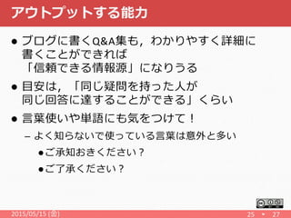 アウトプットする能力
 ブログに書くQ&A集も，わかりやすく詳細に
書くことができれば
「信頼できる情報源」になりうる
 目安は，「同じ疑問を持った人が
同じ回答に達することができる」くらい
 言葉使いや単語にも気をつけて！
– よく知らないで使っている言葉は意外と多い
 ご承知おきください？
 ご了承ください？
2015/05/15 (金) 25 27
 