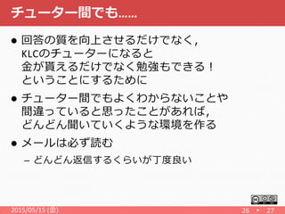 チューター間でも……
 回答の質を向上させるだけでなく，
KLCのチューターになると
金が貰えるだけでなく勉強もできる！
ということにするために
 チューター間でもよくわからないことや
間違っていると思ったことがあれば，
どんどん聞いていくような環境を作る
 メールは必ず読む
– どんどん返信するくらいが丁度良い
2015/05/15 (金) 26 27
 