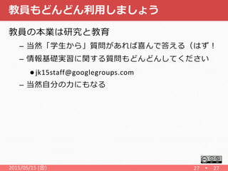 教員もどんどん利用しましょう
教員の本業は研究と教育
– 当然「学生から」質問があれば喜んで答える（はず！
– 情報基礎実習に関する質問もどんどんしてください
 jk15staff@googlegroups.com
– 当然自分の力にもなる
2015/05/15 (金) 27 27
 