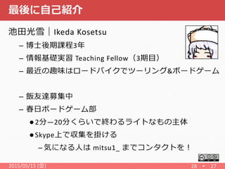 最後に自己紹介
池田光雪｜Ikeda Kosetsu
– 博士後期課程3年
– 情報基礎実習 Teaching Fellow（3期目）
– 最近の趣味はロードバイクでツーリング&ボードゲーム
– 飯友達募集中
– 春日ボードゲーム部
 2分―20分くらいで終わるライトなもの主体
 Skype上で収集を掛ける
– 気になる人は mitsu1_ までコンタクトを！
2015/05/15 (金) 28 27
 