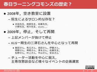 春日ラーニングコモンズの歴史？
 2008年，空き教室に設置
– 院生によるサロン的な存在？
 吉田先生，岡部先生，佐藤先生，
小野先生，常川先生，etcetc……
 2009年，停止，そして再開
– 上記メンバーが抜けて停止
– KLIS一期生の三津石さんを中心となって再開
 飽田さん，有元さん，池田さん，伊藤さん，
岡野さん，神尾さん，澤木さん，佐藤先生，
松野さん，村上さん，平山さん，安永さん
– チューター活動を中心に据え，
主専攻懇談会など様々なイベントの企画運営
2015/05/15 (金) 4 27
 