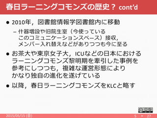春日ラーニングコモンズの歴史？ cont’d
 2010年，図書館情報学図書館内に移動
– 什器増設や旧院生室（今使っている
このコミュニケーションスペ―ス）接収，
メンバー入れ替えなどがありつつも今に至る
 お茶大や東京女子大，ICUなどの日本における
ラーニングコモンズ黎明期を牽引した事例を
参考にしつつも，複雑な運営形態により
かなり独自の進化を遂げている
 以降，春日ラーニングコモンズをKLCと略す
2015/05/15 (金) 5 27
 