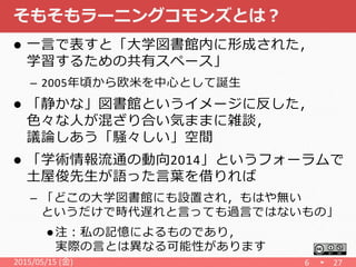 そもそもラーニングコモンズとは？
 一言で表すと「大学図書館内に形成された，
学習するための共有スペース」
– 2005年頃から欧米を中心として誕生
 「静かな」図書館というイメージに反した，
色々な人が混ざり合い気ままに雑談，
議論しあう「騒々しい」空間
 「学術情報流通の動向2014」というフォーラムで
土屋俊先生が語った言葉を借りれば
– 「どこの大学図書館にも設置され，もはや無い
というだけで時代遅れと言っても過言ではないもの」
 注：私の記憶によるものであり，
実際の言とは異なる可能性があります
2015/05/15 (金) 6 27
 