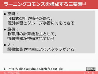 ラーニングコモンズを構成する三要素[1]
 空間：
可動式の机や椅子があり，
個別学習とグループ学習に対応できる
 設備：
教育用の計算機を主として，
情報機器が整備されている
 人：
図書館員や学生によるスタッフがいる
2015/05/15 (金) 7 27
1. http://klis.tsukuba.ac.jp/lc/about-klc
 