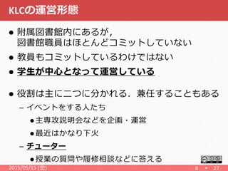 KLCの運営形態
 附属図書館内にあるが，
図書館職員はほとんどコミットしていない
 教員もコミットしているわけではない
 学生が中心となって運営している
 役割は主に二つに分かれる．兼任することもある
– イベントをする人たち
 主専攻説明会などを企画・運営
 最近はかなり下火
– チューター
 授業の質問や履修相談などに答える
2015/05/15 (金) 8 27
 