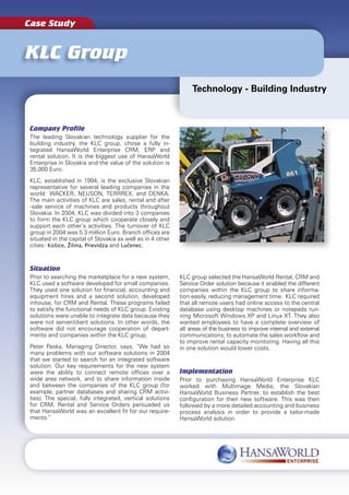 Case Study


KLC Group
                                                                 Technology - Building Industry



Company Proﬁle
The leading Slovakian technology supplier for the
building industry, the KLC group, chose a fully in-
tegrated HansaWorld Enterprise CRM, ERP and
rental solution. It is the biggest use of HansaWorld
Enterprise in Slovakia and the value of the solution is
35,000 Euro.
KLC, established in 1994, is the exclusive Slovakian
representative for several leading companies in the
world: WACKER, NEUSON, TERRREX, and DENKA.
The main activities of KLC are sales, rental and after
-sale service of machines and products throughout
Slovakia. In 2004, KLC was divided into 3 companies
to form the KLC group which cooperate closely and
support each other’s activities. The turnover of KLC
group in 2004 was 5.3 million Euro. Branch ofﬁces are
situated in the capital of Slovakia as well as in 4 other
cities: Košice, Žilina, Prievidza and Lučenec.



Situation
Prior to searching the marketplace for a new system,        KLC group selected the HansaWorld Rental, CRM and
KLC used a software developed for small companies.          Service Order solution because it enabled the different
They used one solution for ﬁnancial, accounting and         companies within the KLC group to share informa-
equipment hires and a second solution, developed            tion easily, reducing management time. KLC required
inhouse, for CRM and Rental. These programs failed          that all remote users had online access to the central
to satisfy the functional needs of KLC group. Existing      database using desktop machines or notepads run-
solutions were unable to integrate data because they        ning Microsoft Windows XP and Linux XT. They also
were not server/client solutions. In other words, the       wanted employees to have a complete overview of
software did not encourage cooperation of depart-           all areas of the business to improve internal and external
ments and companies within the KLC group.                   communications, to automate the sales workﬂow and
                                                            to improve rental capacity monitoring. Having all this
Peter Paska, Managing Director, says, “We had so            in one solution would lower costs.
many problems with our software solutions in 2004
that we started to search for an integrated software
solution. Our key requirements for the new system
were the ability to connect remote ofﬁces over a            Implementation
wide area network, and to share information inside          Prior to purchasing HansaWorld Enterprise KLC
and between the companies of the KLC group (for             worked with Multimage Media, the Slovakian
example, partner databases and sharing CRM activi-          HansaWorld Business Partner, to establish the best
ties). The special, fully integrated, vertical solutions    conﬁguration for their new software. This was then
for CRM, Rental and Service Orders persuaded us             followed by a more detailed accounting and business
that HansaWorld was an excellent ﬁt for our require-        process analysis in order to provide a tailor-made
ments.”                                                     HansaWorld solution.
 