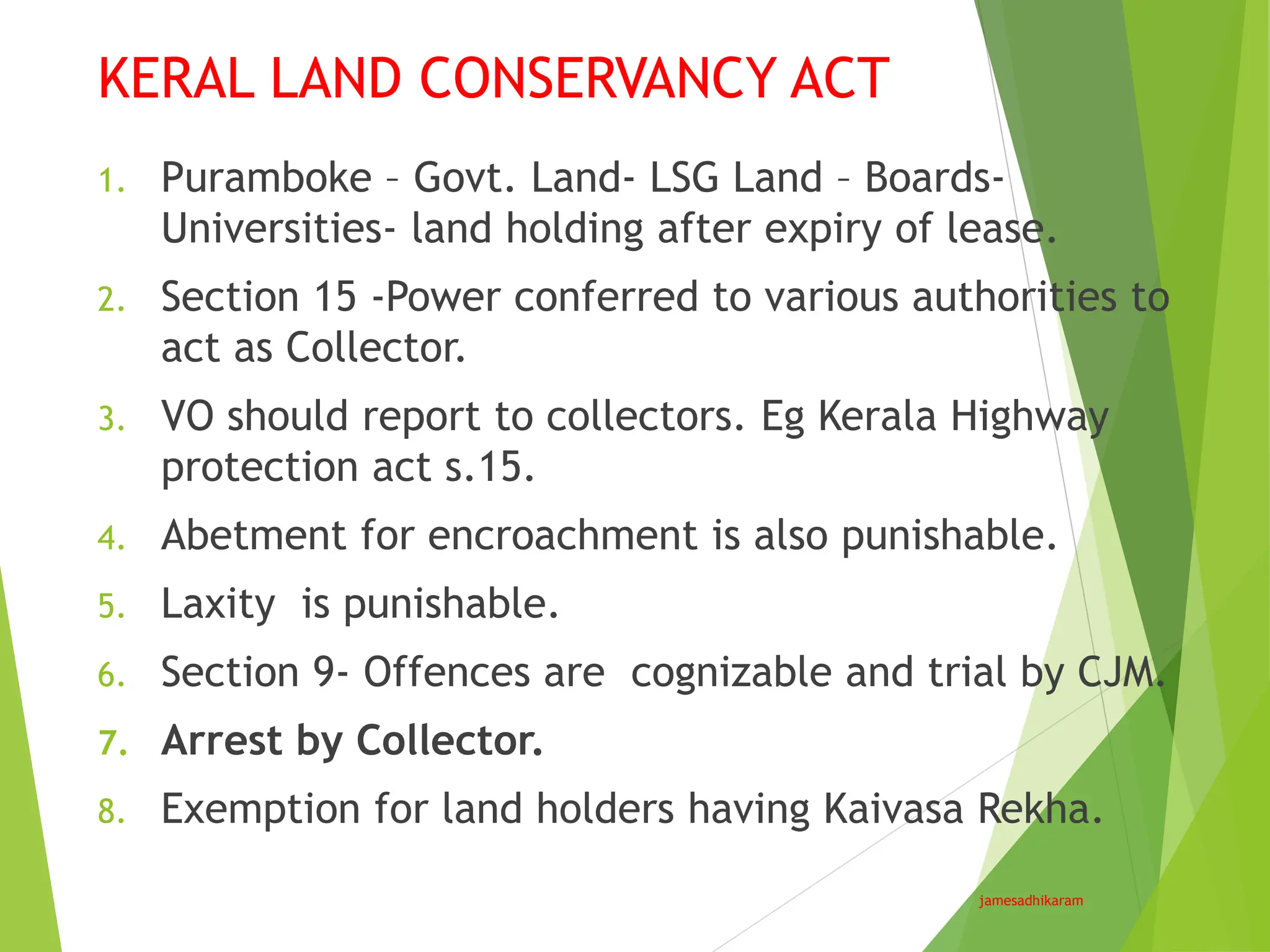 KERAL LAND CONSERVANCY ACT
jamesadhikaram
1. Puramboke – Govt. Land- LSG Land – Boards-
Universities- land holding after expiry of lease.
2. Section 15 -Power conferred to various authorities to
act as Collector.
3. VO should report to collectors. Eg Kerala Highway
protection act s.15.
4. Abetment for encroachment is also punishable.
5. Laxity is punishable.
6. Section 9- Offences are cognizable and trial by CJM.
7. Arrest by Collector.
8. Exemption for land holders having Kaivasa Rekha.
 