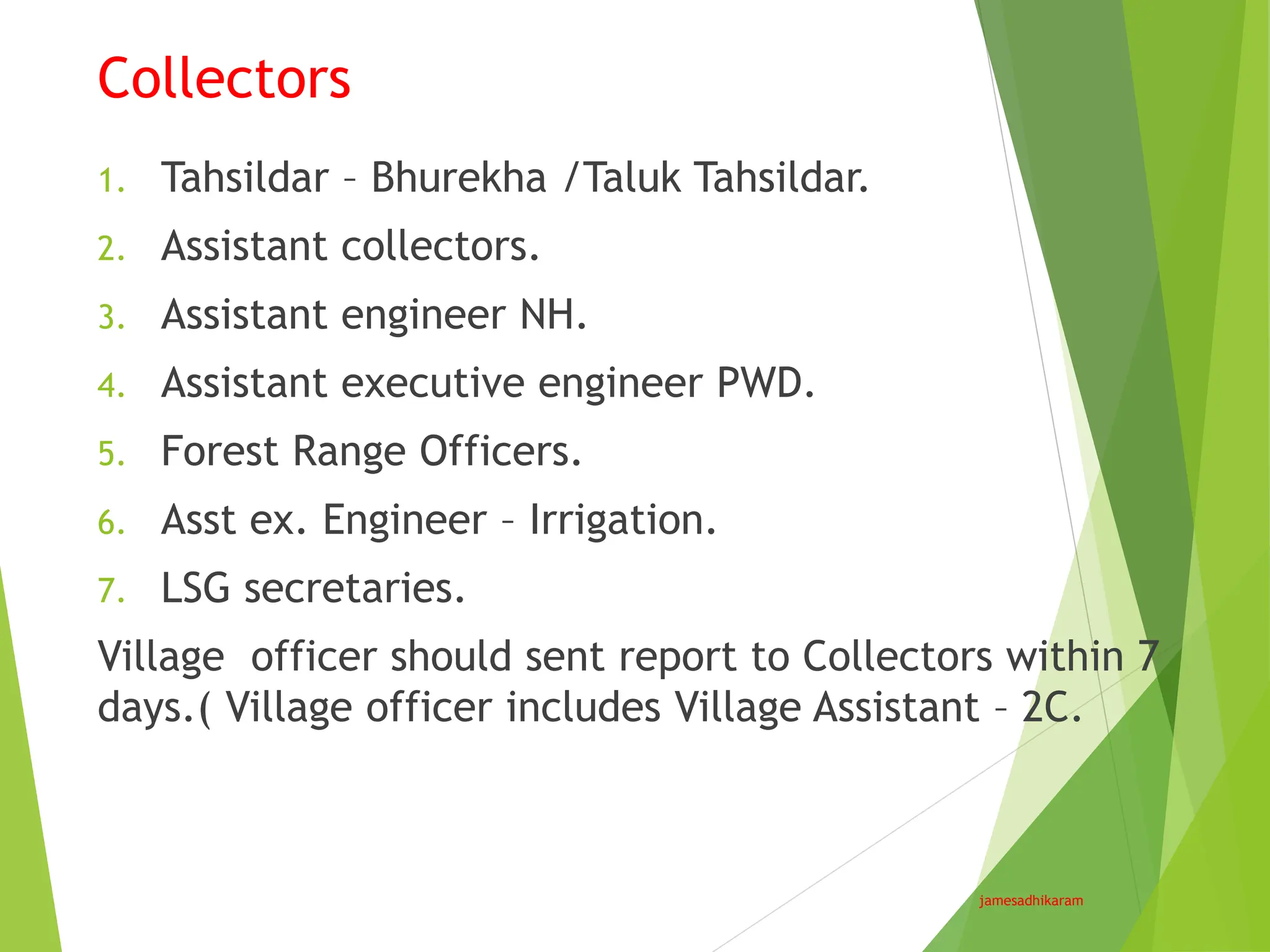 Collectors
jamesadhikaram
1. Tahsildar – Bhurekha /Taluk Tahsildar.
2. Assistant collectors.
3. Assistant engineer NH.
4. Assistant executive engineer PWD.
5. Forest Range Officers.
6. Asst ex. Engineer – Irrigation.
7. LSG secretaries.
Village officer should sent report to Collectors within 7
days.( Village officer includes Village Assistant – 2C.
 
