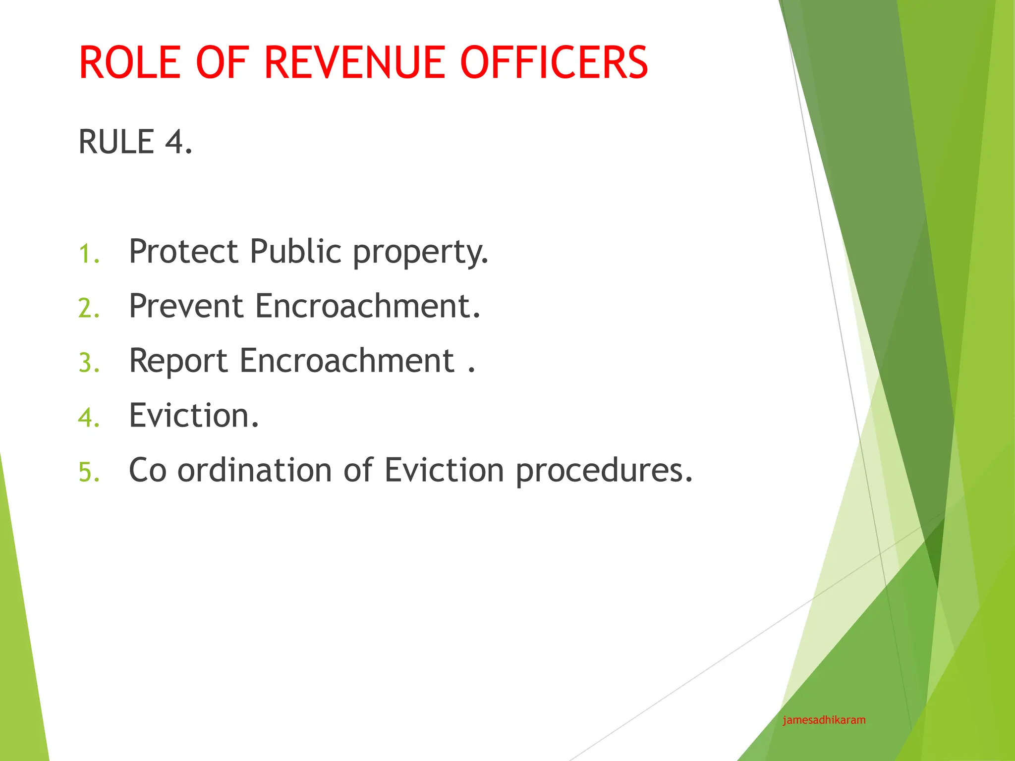 ROLE OF REVENUE OFFICERS
jamesadhikaram
RULE 4.
1. Protect Public property.
2. Prevent Encroachment.
3. Report Encroachment .
4. Eviction.
5. Co ordination of Eviction procedures.
 