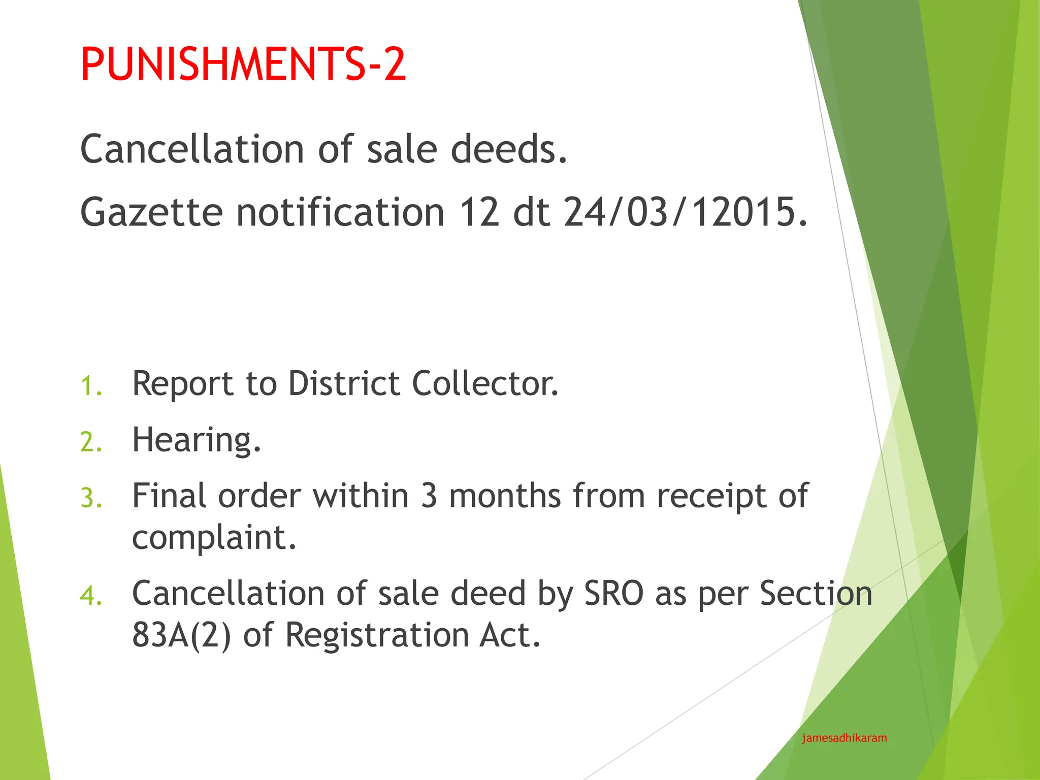 PUNISHMENTS-2
jamesadhikaram
Cancellation of sale deeds.
Gazette notification 12 dt 24/03/12015.
1. Report to District Collector.
2. Hearing.
3. Final order within 3 months from receipt of
complaint.
4. Cancellation of sale deed by SRO as per Section
83A(2) of Registration Act.
 