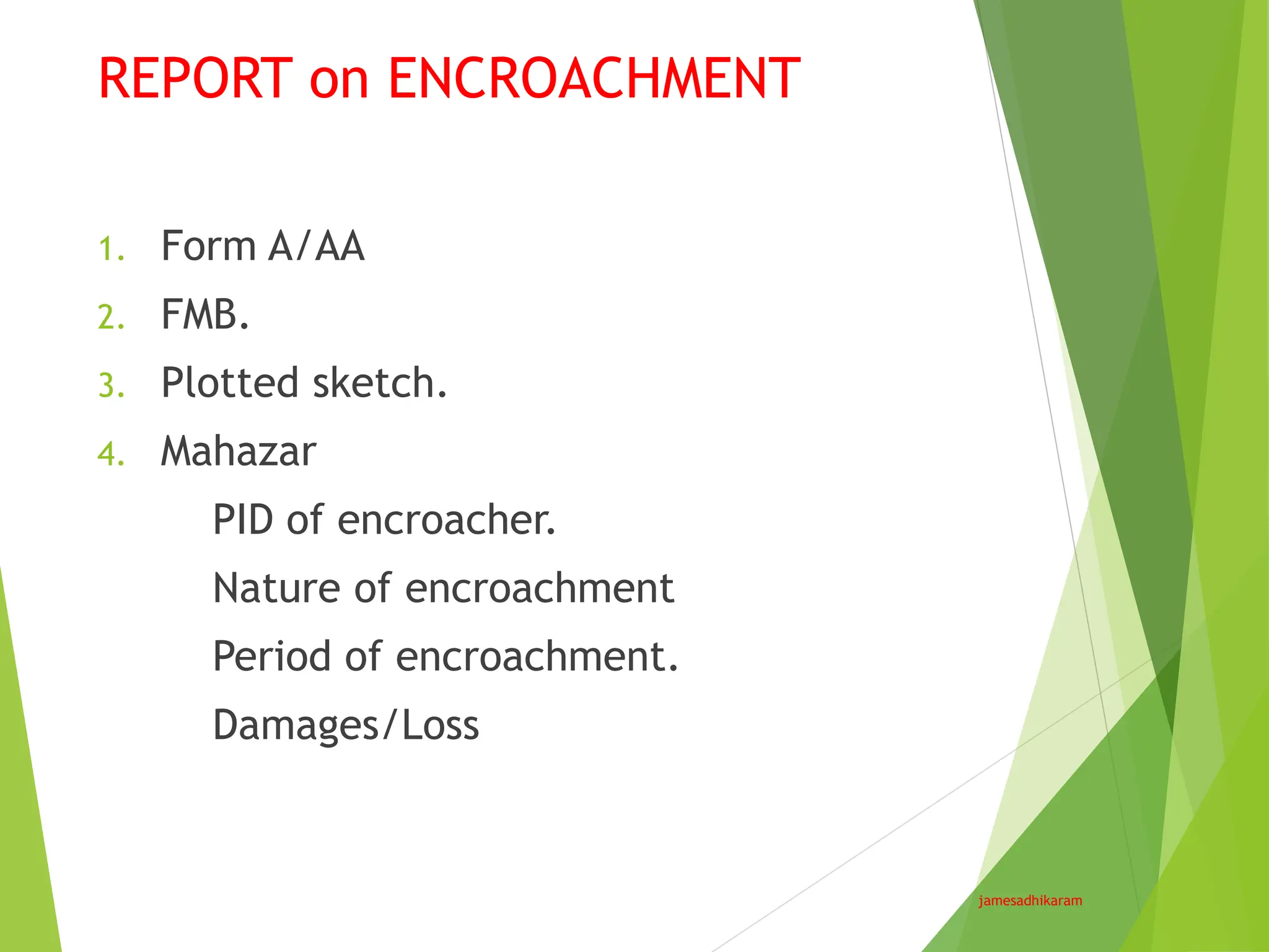 REPORT on ENCROACHMENT
jamesadhikaram
1. Form A/AA
2. FMB.
3. Plotted sketch.
4. Mahazar
PID of encroacher.
Nature of encroachment
Period of encroachment.
Damages/Loss
 