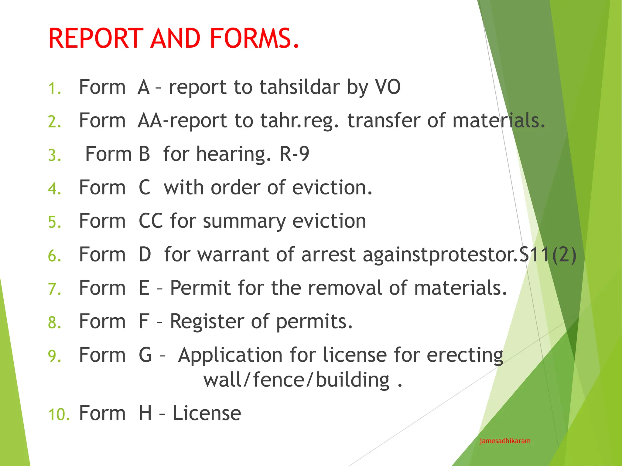 REPORT AND FORMS.
jamesadhikaram
1. Form A – report to tahsildar by VO
2. Form AA-report to tahr.reg. transfer of materials.
3. Form B for hearing. R-9
4. Form C with order of eviction.
5. Form CC for summary eviction
6. Form D for warrant of arrest againstprotestor.S11(2)
7. Form E – Permit for the removal of materials.
8. Form F – Register of permits.
9. Form G – Application for license for erecting
wall/fence/building .
10. Form H – License
 