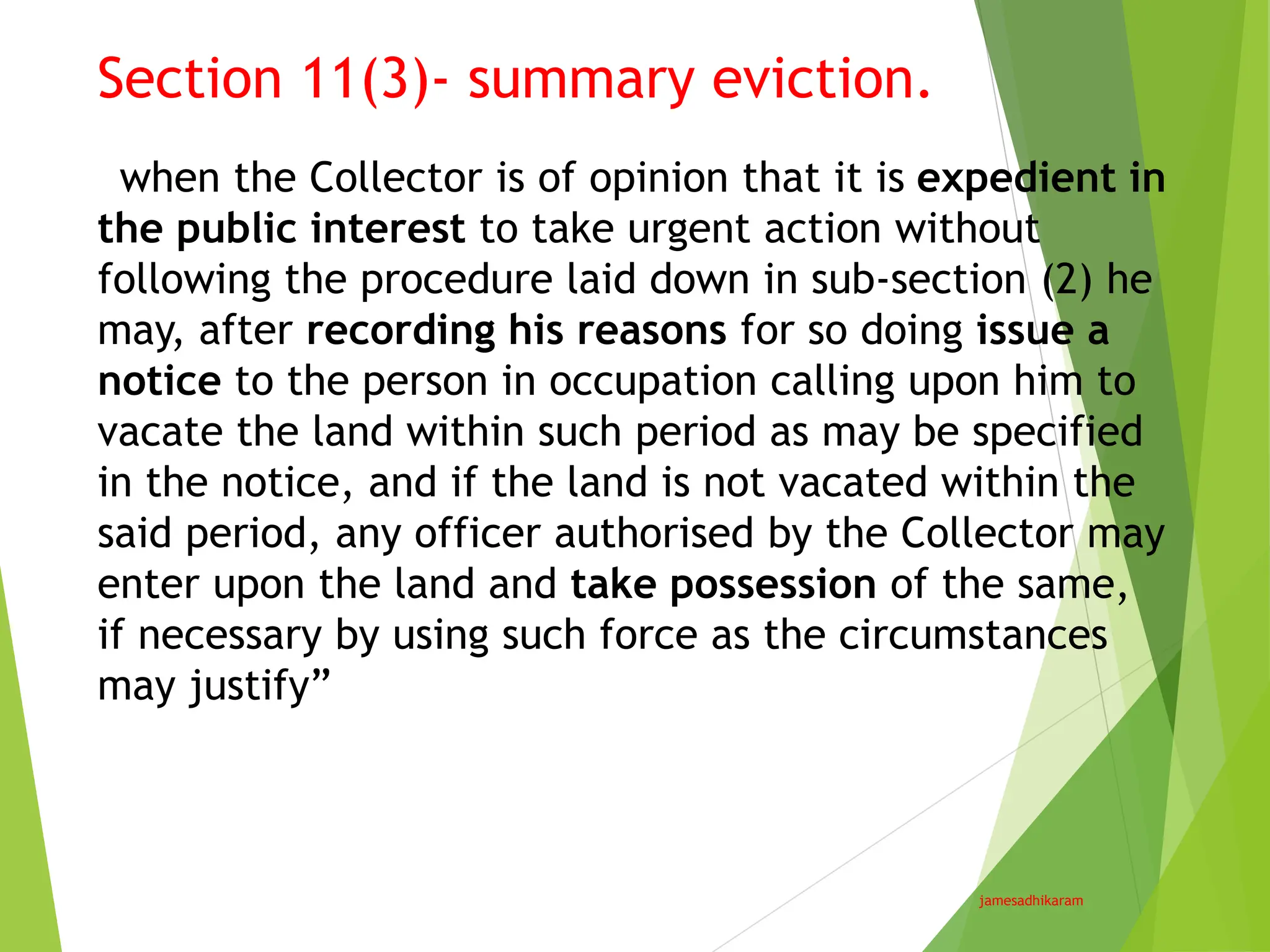 Section 11(3)- summary eviction.
jamesadhikaram
“when the Collector is of opinion that it is expedient in
the public interest to take urgent action without
following the procedure laid down in sub-section (2) he
may, after recording his reasons for so doing issue a
notice to the person in occupation calling upon him to
vacate the land within such period as may be specified
in the notice, and if the land is not vacated within the
said period, any officer authorised by the Collector may
enter upon the land and take possession of the same,
if necessary by using such force as the circumstances
may justify”
 