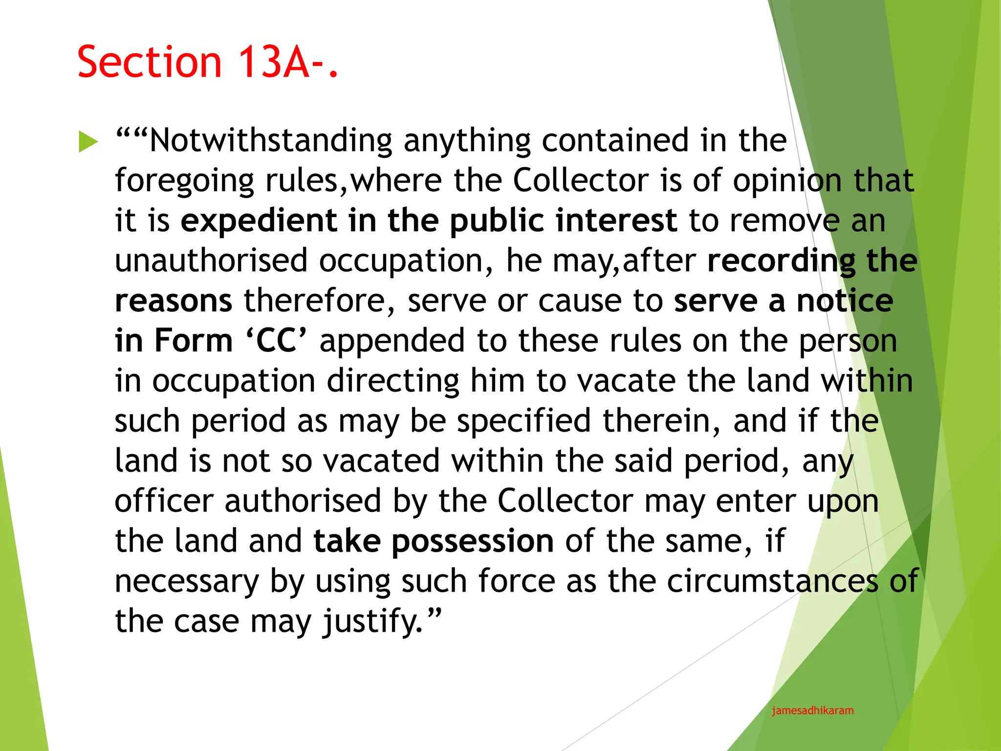 Section 13A-.
jamesadhikaram
 ““Notwithstanding anything contained in the
foregoing rules,where the Collector is of opinion that
it is expedient in the public interest to remove an
unauthorised occupation, he may,after recording the
reasons therefore, serve or cause to serve a notice
in Form ‘CC’ appended to these rules on the person
in occupation directing him to vacate the land within
such period as may be specified therein, and if the
land is not so vacated within the said period, any
officer authorised by the Collector may enter upon
the land and take possession of the same, if
necessary by using such force as the circumstances of
the case may justify.”
 