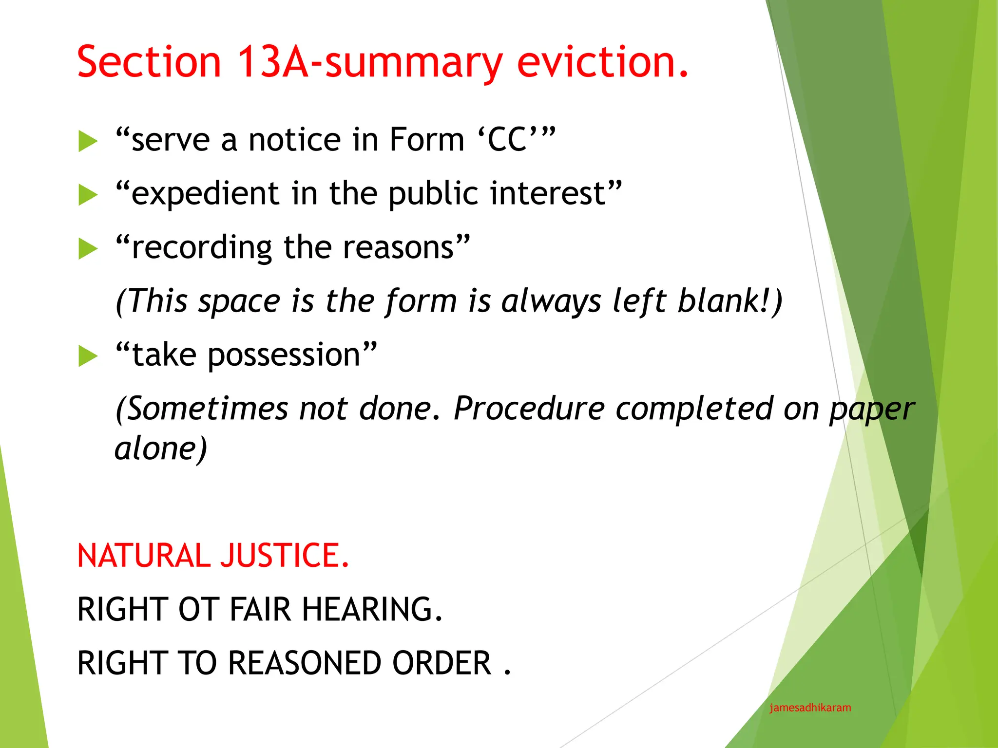 Section 13A-summary eviction.
jamesadhikaram
 “serve a notice in Form ‘CC’”
 “expedient in the public interest”
 “recording the reasons”
(This space is the form is always left blank!)
 “take possession”
(Sometimes not done. Procedure completed on paper
alone)
NATURAL JUSTICE.
RIGHT OT FAIR HEARING.
RIGHT TO REASONED ORDER .
 
