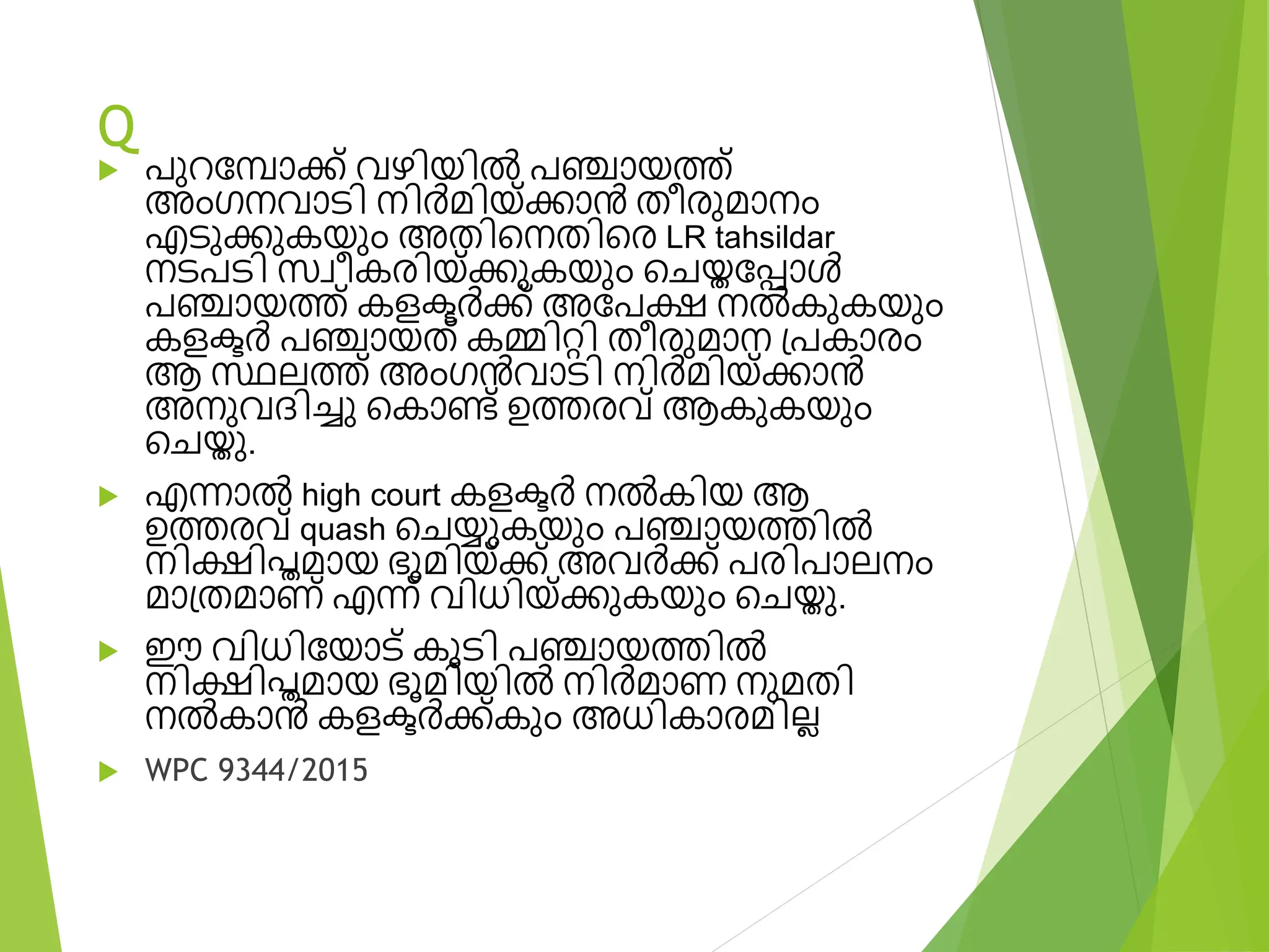Q
 പുറവപാക്ക് വഴിയിൽ പഞ്ചായത്ത്
അംഗനവാടി നിർമിയ്ക്കാൻ തീര്ുമാനം
എടുക്കുകയും അതിടനതിടര് LR tahsildar
നടപടി സ്വീകര്ിയ്ക്കുകയും ടേയ്തവപ്പാൾ
പഞ്ചായത്ത് കളക്ടർക്ക് അവപക്ഷ നൽകുകയും
കളക്ടർ പഞ്ചായത് കമ്മിെി തീര്ുമാന പ്പകാര്ം
ആ സ്ഥലത്ത് അംഗൻവാടി നിർമിയ്ക്കാൻ
അനുവദിെു ടകാണ്ട് ഉത്തര്വ് ആകുകയും
ടേയ്തു.
 എന്നാൽ high court കളക്ടർ നൽകിയ ആ
ഉത്തര്വ് quash ടേയ്യുകയും പഞ്ചായത്തിൽ
നിക്ഷിപ്തമായ ഭൂമിയ്ക്ക് അവർക്ക് പര്ിപാലനം
മാപ്തമാണ് എന്ന് വിധിയ്ക്കുകയും ടേയ്തു.
 ഈ വിധിവയാട് കൂടി പഞ്ചായത്തിൽ
നിക്ഷിപ്തമായ ഭൂമിയിൽ നിർമാണ നുമതി
നൽകാൻ കളക്ടർക്ക്കും അധികാര്മില്ല
 WPC 9344/2015
 