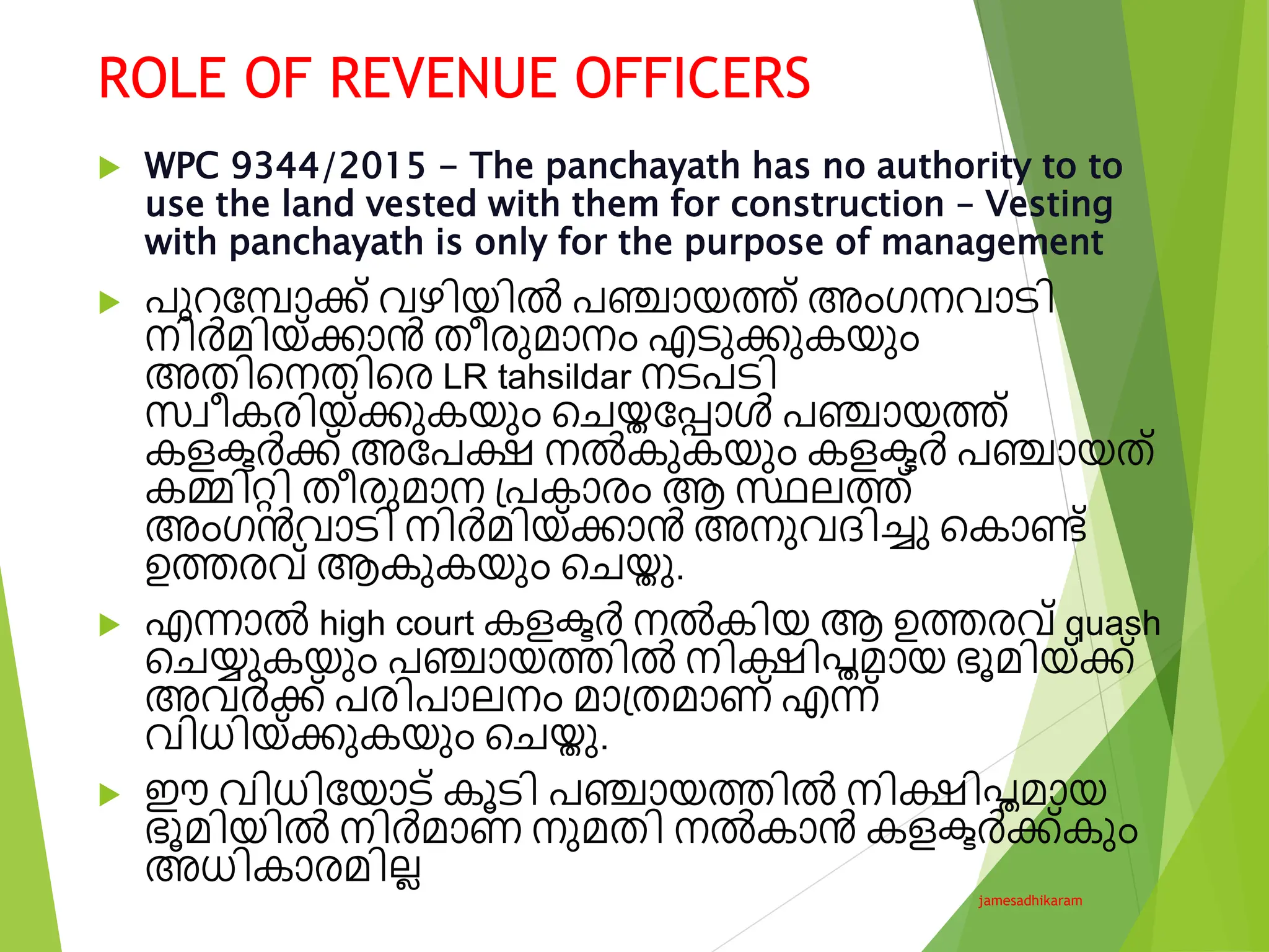 ROLE OF REVENUE OFFICERS
jamesadhikaram
 WPC 9344/2015 - The panchayath has no authority to to
use the land vested with them for construction – Vesting
with panchayath is only for the purpose of management
 പുറവപാക്ക് വഴിയിൽ പഞ്ചായത്ത് അംഗനവാടി
നിർമിയ്ക്കാൻ തീര്ുമാനം എടുക്കുകയും
അതിടനതിടര് LR tahsildar നടപടി
സ്വീകര്ിയ്ക്കുകയും ടേയ്തവപ്പാൾ പഞ്ചായത്ത്
കളക്ടർക്ക് അവപക്ഷ നൽകുകയും കളക്ടർ പഞ്ചായത്
കമ്മിെി തീര്ുമാന പ്പകാര്ം ആ സ്ഥലത്ത്
അംഗൻവാടി നിർമിയ്ക്കാൻ അനുവദിെു ടകാണ്ട്
ഉത്തര്വ് ആകുകയും ടേയ്തു.
 എന്നാൽ high court കളക്ടർ നൽകിയ ആ ഉത്തര്വ് quash
ടേയ്യുകയും പഞ്ചായത്തിൽ നിക്ഷിപ്തമായ ഭൂമിയ്ക്ക്
അവർക്ക് പര്ിപാലനം മാപ്തമാണ് എന്ന്
വിധിയ്ക്കുകയും ടേയ്തു.
 ഈ വിധിവയാട് കൂടി പഞ്ചായത്തിൽ നിക്ഷിപ്തമായ
ഭൂമിയിൽ നിർമാണ നുമതി നൽകാൻ കളക്ടർക്ക്കും
അധികാര്മില്ല
 