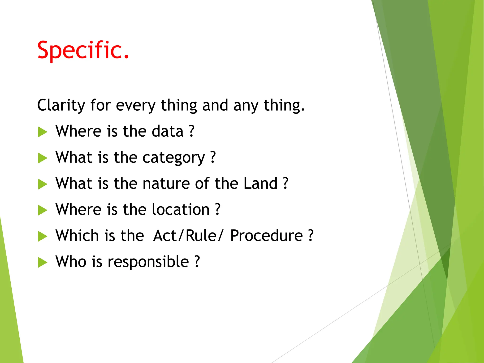 Specific.
Clarity for every thing and any thing.
 Where is the data ?
 What is the category ?
 What is the nature of the Land ?
 Where is the location ?
 Which is the Act/Rule/ Procedure ?
 Who is responsible ?
 