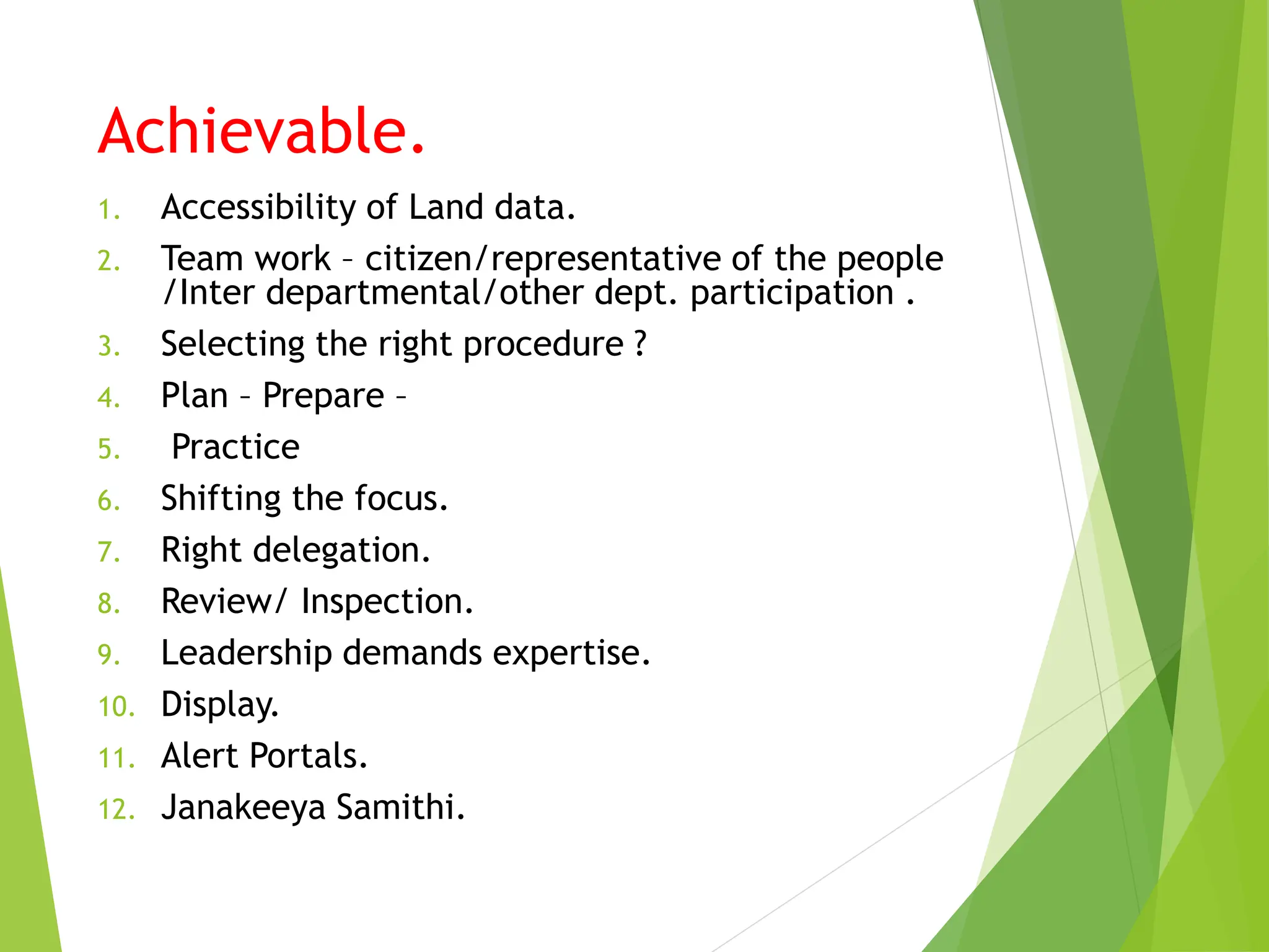 Achievable.
1. Accessibility of Land data.
2. Team work – citizen/representative of the people
/Inter departmental/other dept. participation .
3. Selecting the right procedure ?
4. Plan – Prepare –
5. Practice
6. Shifting the focus.
7. Right delegation.
8. Review/ Inspection.
9. Leadership demands expertise.
10. Display.
11. Alert Portals.
12. Janakeeya Samithi.
 