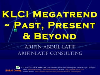 © 27 Mar 2002, Arifin Abdul Latif, Asst. Director, IT Section, Planning Div., Dept of Agric., Malaysia
Email: ppstm@smtp.moa.my | arifinlatif@lycosasia.com Website: http://agrolink.moa.my/doa
Personal Website: http://members.tripodasia.com.sg/arifinlatif/ArifinLatif_Consulting.htm
KLCI Megatrend
~ Past, Present
& Beyond
Arifin Abdul lAtif
ArifinlAtif Consulting
 