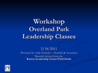 Workshop Overland Park Leadership Classes 2/18/2011 Presented by Andy Huckaba – Huckaba & Associates Materials derived from the  Kansas Leadership Center Field Guide 