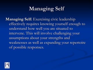 Managing Self Managing Self:  Exercising civic leadership effectively requires knowing yourself enough to understand how well you are situated to intervene. This will involve challenging your assumptions about your strengths and weaknesses as well as expanding your repertoire of possible responses. 