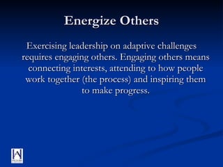 Energize Others Exercising leadership on adaptive challenges requires engaging others. Engaging others means connecting interests, attending to how people work together (the process) and inspiring them to make progress. 
