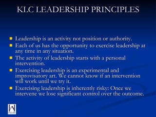 KLC LEADERSHIP PRINCIPLES Leadership is an activity not position or authority. Each of us has the opportunity to exercise leadership at any time in any situation. The activity of leadership starts with a personal intervention. Exercising leadership is an experimental and improvisatory art. We cannot know if an intervention will work until we try it. Exercising leadership is inherently risky: Once we intervene we lose significant control over the outcome. 