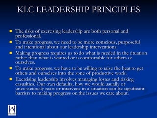 KLC LEADERSHIP PRINCIPLES The risks of exercising leadership are both personal and professional. To make progress, we need to be more conscious, purposeful and intentional about our leadership interventions. Making progress requires us to do what is needed in the situation rather than what is wanted or is comfortable for others or ourselves. To make progress, we have to be willing to raise the heat to get others and ourselves into the zone of productive work. Exercising leadership involves managing losses and risking casualties. Our own defaults, how we would usually or unconsciously react or intervene in a situation can be significant barriers to making progress on the issues we care about. 