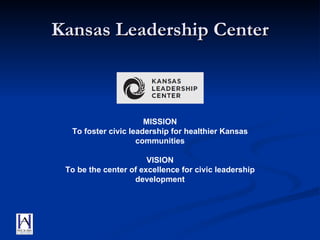 Kansas Leadership Center MISSION To foster civic leadership for healthier Kansas communities VISION To be the center of excellence for civic leadership development 