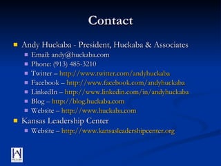 Contact Andy Huckaba - President, Huckaba & Associates Email: andy@huckaba.com Phone: (913) 485-3210 Twitter –  http:// www.twitter.com/andyhuckaba Facebook –  http:// www.facebook.com/andyhuckaba LinkedIn –  http:// www.linkedin.com/in/andyhuckaba Blog –  http:// blog.huckaba.com Website –  http:// www.huckaba.com Kansas Leadership Center Website –  http:// www.kansasleadershipcenter.org 
