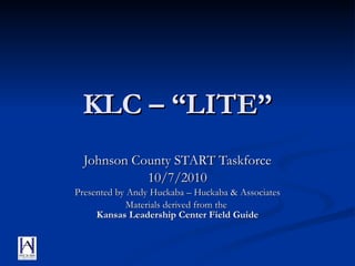 KLC – “LITE” Johnson County START Taskforce 10/7/2010 Presented by Andy Huckaba – Huckaba & Associates Materials derived from the  Kansas Leadership Center Field Guide 