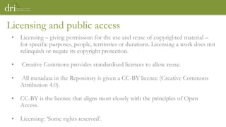 Licensing and public access
• Licensing – giving permission for the use and reuse of copyrighted material –
for specific purposes, people, territories or durations. Licensing a work does not
relinquish or negate its copyright protection.
• Creative Commons provides standardised licences to allow reuse.
• All metadata in the Repository is given a CC-BY licence (Creative Commons
Attribution 4.0).
• CC-BY is the licence that aligns most closely with the principles of Open
Access.
• Licensing: ‘Some rights reserved’.
 