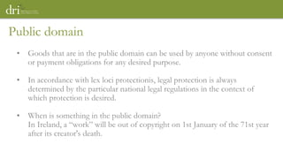Public domain
• Goods that are in the public domain can be used by anyone without consent
or payment obligations for any desired purpose.
• In accordance with lex loci protectionis, legal protection is always
determined by the particular national legal regulations in the context of
which protection is desired.
• When is something in the public domain?
In Ireland, a “work” will be out of copyright on 1st January of the 71st year
after its creator's death.
 