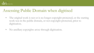 Assessing Public Domain when digitised
• The original work is not or is no longer copyright protected, or the starting
work was in the public domain, or not copyright-protected, prior to
digitisation.
• No ancillary copyrights arose through digitisation.
 