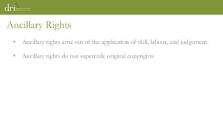 Ancillary Rights
• Ancillary rights arise out of the application of skill, labour, and judgement.
• Ancillary rights do not supercede original copyrights.
 