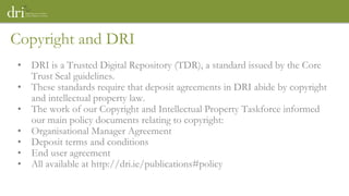 Copyright and DRI
• DRI is a Trusted Digital Repository (TDR), a standard issued by the Core
Trust Seal guidelines.
• These standards require that deposit agreements in DRI abide by copyright
and intellectual property law.
• The work of our Copyright and Intellectual Property Taskforce informed
our main policy documents relating to copyright:
• Organisational Manager Agreement
• Deposit terms and conditions
• End user agreement
• All available at http://dri.ie/publications#policy
 