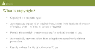 What is copyright?
• Copyright is a property right
• Automatically applies to an original work. Exists from moment of creation
of original work - no need to declare or register
• Permits the copyright owner to use and/or authorise others to use.
• Automatically prevents others from using the protected work without
permission.
• Usually endures for life of author plus 70 yrs
 