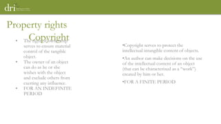 Property rights
Copyright
• The right of ownership
serves to ensure material
control of the tangible
object.
• The owner of an object
can do as he or she
wishes with the object
and exclude others from
exerting any influence.
• FOR AN INDEFINITE
PERIOD
•Copyright serves to protect the
intellectual intangible content of objects.
•An author can make decisions on the use
of the intellectual content of an object
(that can be characterized as a “work”)
created by him or her.
•FOR A FINITE PERIOD
 