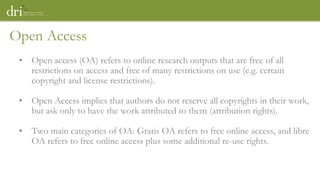 Open Access
• Open access (OA) refers to online research outputs that are free of all
restrictions on access and free of many restrictions on use (e.g. certain
copyright and license restrictions).
• Open Access implies that authors do not reserve all copyrights in their work,
but ask only to have the work attributed to them (attribution rights).
• Two main categories of OA: Gratis OA refers to free online access, and libre
OA refers to free online access plus some additional re-use rights.
 