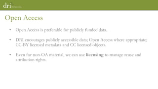 Open Access
• Open Access is preferable for publicly funded data.
• DRI encourages publicly accessible data; Open Access where appropriate;
CC-BY licensed metadata and CC licensed objects.
• Even for non-OA material, we can use licensing to manage reuse and
attribution rights.
 